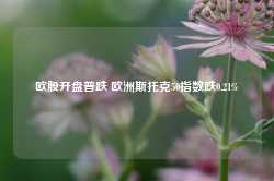 欧股开盘普跌 欧洲斯托克50指数跌0.21%