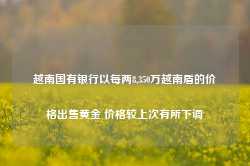 越南国有银行以每两8,350万越南盾的价格出售黄金 价格较上次有所下调