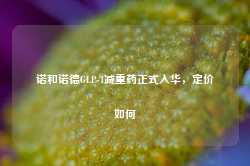 诺和诺德GLP-1减重药正式入华，定价如何