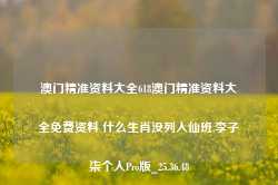 澳门精准资料大全618澳门精准资料大全免费资料 什么生肖没列入仙班,李子柒个人Pro版_25.36.48